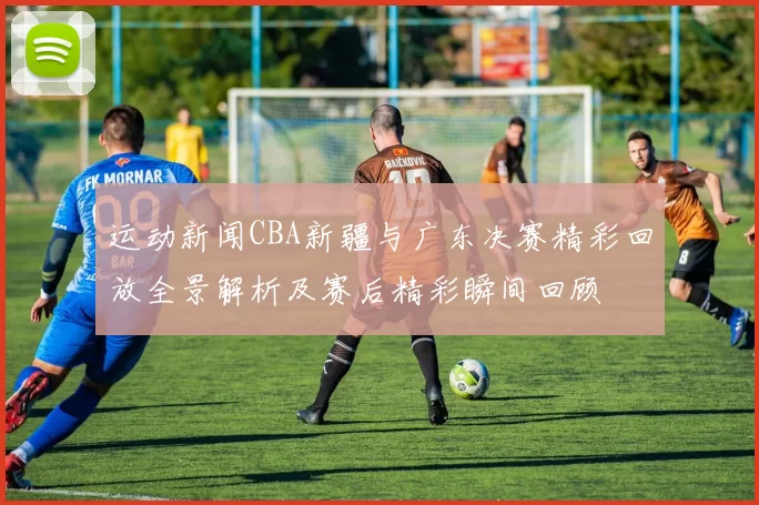 运动新闻CBA新疆与广东决赛精彩回放全景解析及赛后精彩瞬间回顾
