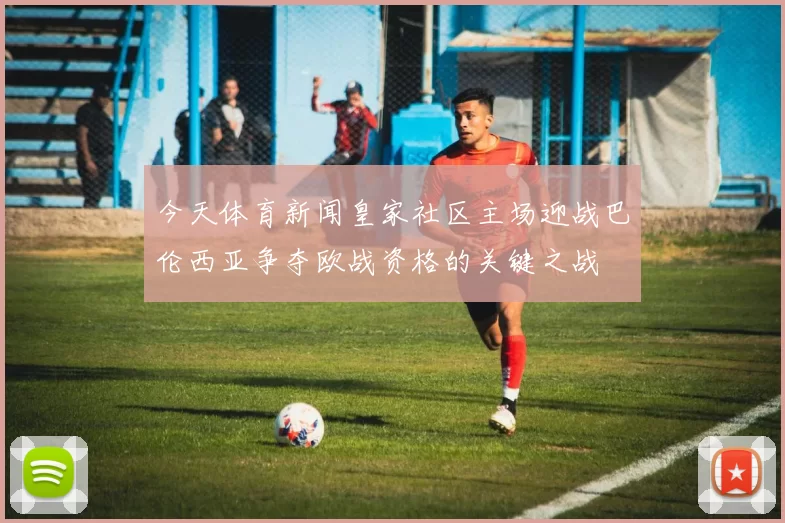 今天体育新闻皇家社区主场迎战巴伦西亚争夺欧战资格的关键之战