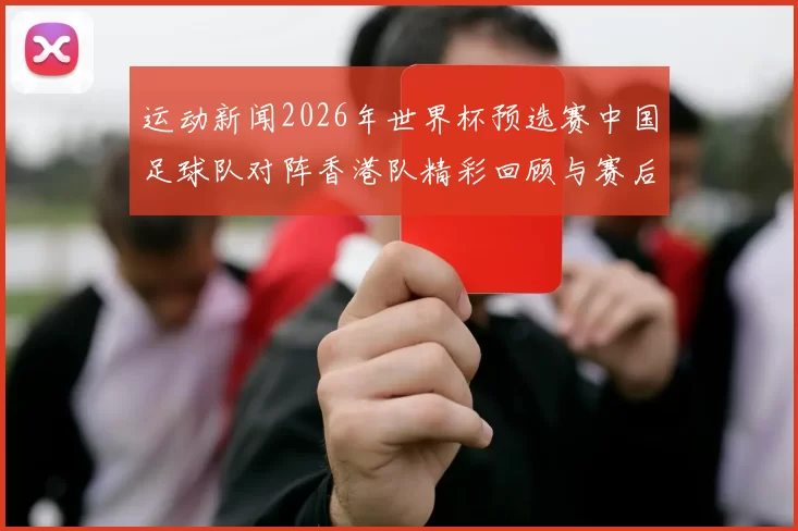 运动新闻2026年世界杯预选赛中国足球队对阵香港队精彩回顾与赛后分析