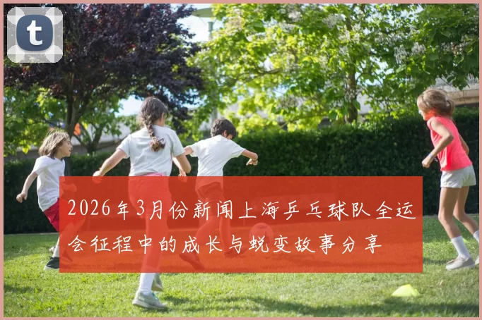 2026年3月份新闻上海乒乓球队全运会征程中的成长与蜕变故事分享