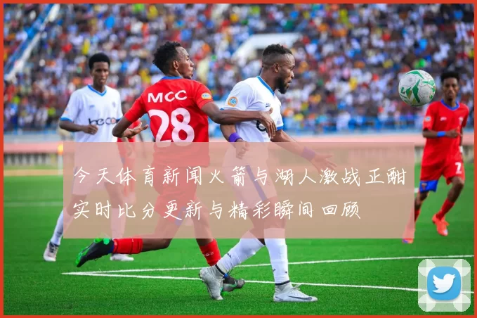 今天体育新闻火箭与湖人激战正酣实时比分更新与精彩瞬间回顾