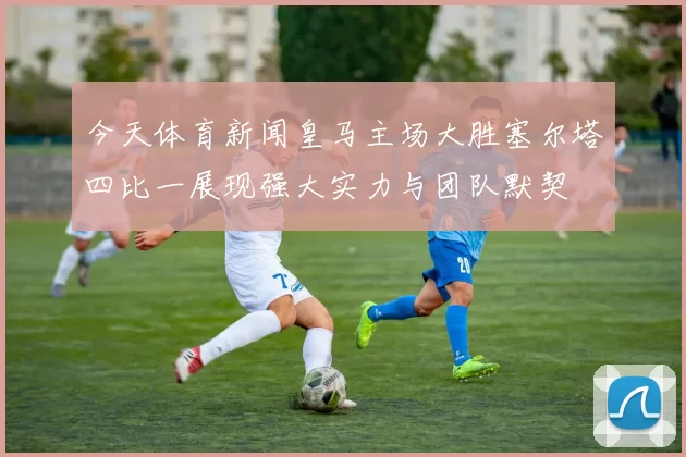 今天体育新闻皇马主场大胜塞尔塔四比一展现强大实力与团队默契