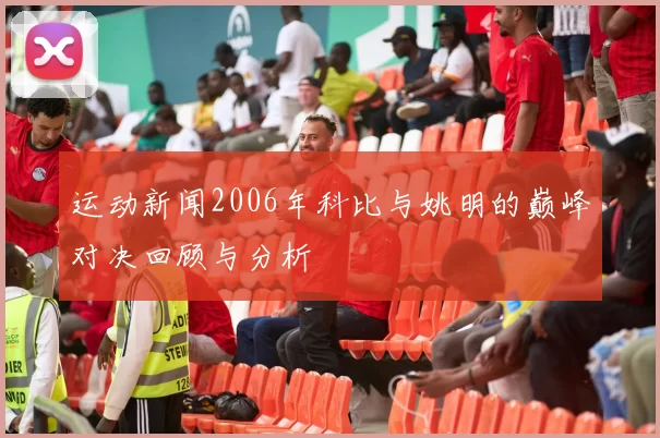 运动新闻2006年科比与姚明的巅峰对决回顾与分析